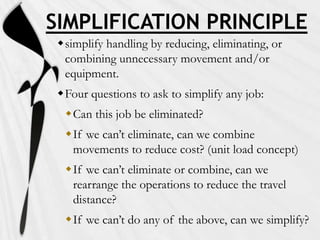 SIMPLIFICATION PRINCIPLE
simplify handling by reducing, eliminating, or
combining unnecessary movement and/or
equipment.
Four questions to ask to simplify any job:

Can this job be eliminated?
If we can’t eliminate, can we combine
movements to reduce cost? (unit load concept)
If we can’t eliminate or combine, can we
rearrange the operations to reduce the travel
distance?

If we can’t do any of the above, can we simplify?

 