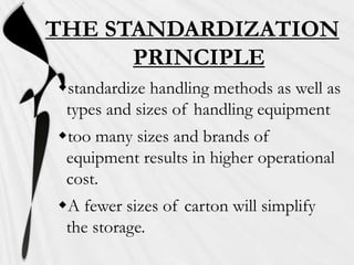 THE STANDARDIZATION
PRINCIPLE
standardize handling methods as well as
types and sizes of handling equipment

too many sizes and brands of
equipment results in higher operational
cost.
A fewer sizes of carton will simplify
the storage.

 