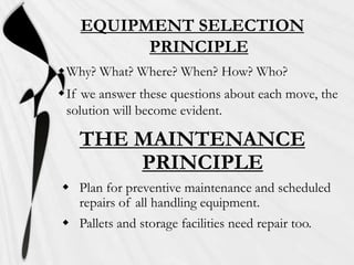 EQUIPMENT SELECTION
PRINCIPLE
Why? What? Where? When? How? Who?
If we answer these questions about each move, the
solution will become evident.

THE MAINTENANCE
PRINCIPLE
 Plan for preventive maintenance and scheduled
repairs of all handling equipment.
 Pallets and storage facilities need repair too.

 