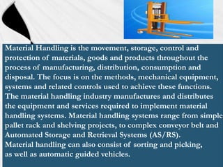 Material Handling is the movement, storage, control and
protection of materials, goods and products throughout the
process of manufacturing, distribution, consumption and
disposal. The focus is on the methods, mechanical equipment,
systems and related controls used to achieve these functions.
The material handling industry manufactures and distributes
the equipment and services required to implement material
handling systems. Material handling systems range from simple
pallet rack and shelving projects, to complex conveyor belt and
Automated Storage and Retrieval Systems (AS/RS).
Material handling can also consist of sorting and picking,
as well as automatic guided vehicles.

 