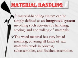MATERIAL HANDLING
A

material-handling system can be
simply defined as an integrated system
involving such activities as handling,
storing, and controlling of materials.

 The

word material has very broad
meaning, covering all kinds of raw
materials, work in process,
subassemblies, and finished assemblies.

 
