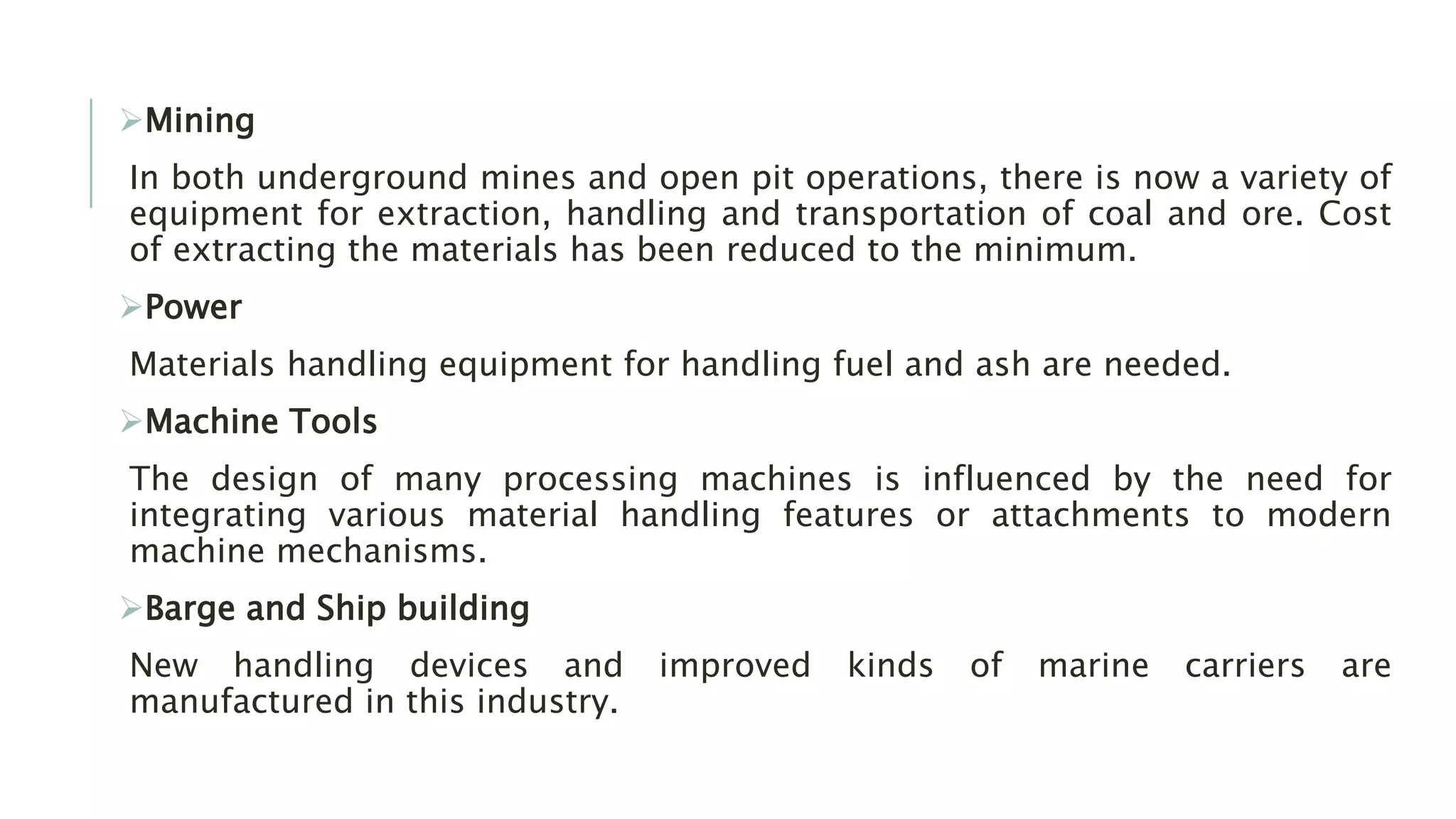 Mining
In both underground mines and open pit operations, there is now a variety of
equipment for extraction, handling and transportation of coal and ore. Cost
of extracting the materials has been reduced to the minimum.
Power
Materials handling equipment for handling fuel and ash are needed.
Machine Tools
The design of many processing machines is influenced by the need for
integrating various material handling features or attachments to modern
machine mechanisms.
Barge and Ship building
New handling devices and improved kinds of marine carriers are
manufactured in this industry.
 