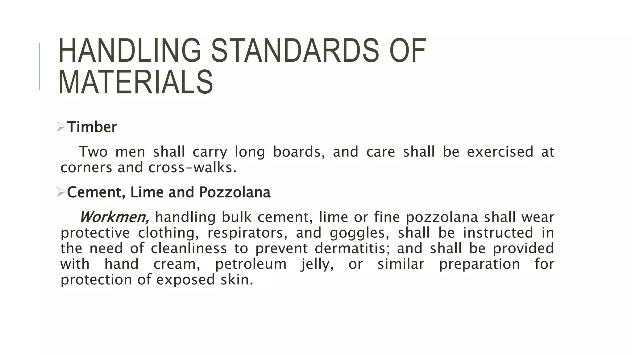 HANDLING STANDARDS OF
MATERIALS
Timber
Two men shall carry long boards, and care shall be exercised at
corners and cross-walks.
Cement, Lime and Pozzolana
Workmen, handling bulk cement, lime or fine pozzolana shall wear
protective clothing, respirators, and goggles, shall be instructed in
the need of cleanliness to prevent dermatitis; and shall be provided
with hand cream, petroleum jelly, or similar preparation for
protection of exposed skin.
 