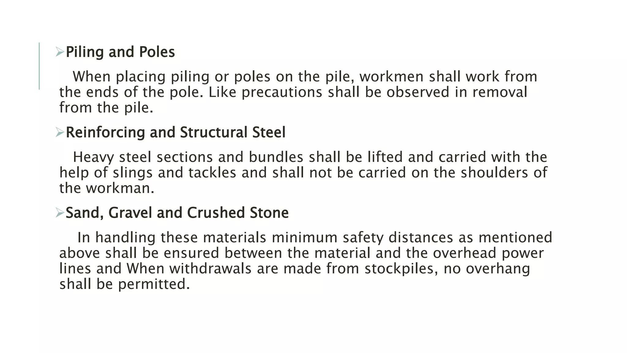 Piling and Poles
When placing piling or poles on the pile, workmen shall work from
the ends of the pole. Like precautions shall be observed in removal
from the pile.
Reinforcing and Structural Steel
Heavy steel sections and bundles shall be lifted and carried with the
help of slings and tackles and shall not be carried on the shoulders of
the workman.
Sand, Gravel and Crushed Stone
In handling these materials minimum safety distances as mentioned
above shall be ensured between the material and the overhead power
lines and When withdrawals are made from stockpiles, no overhang
shall be permitted.
 