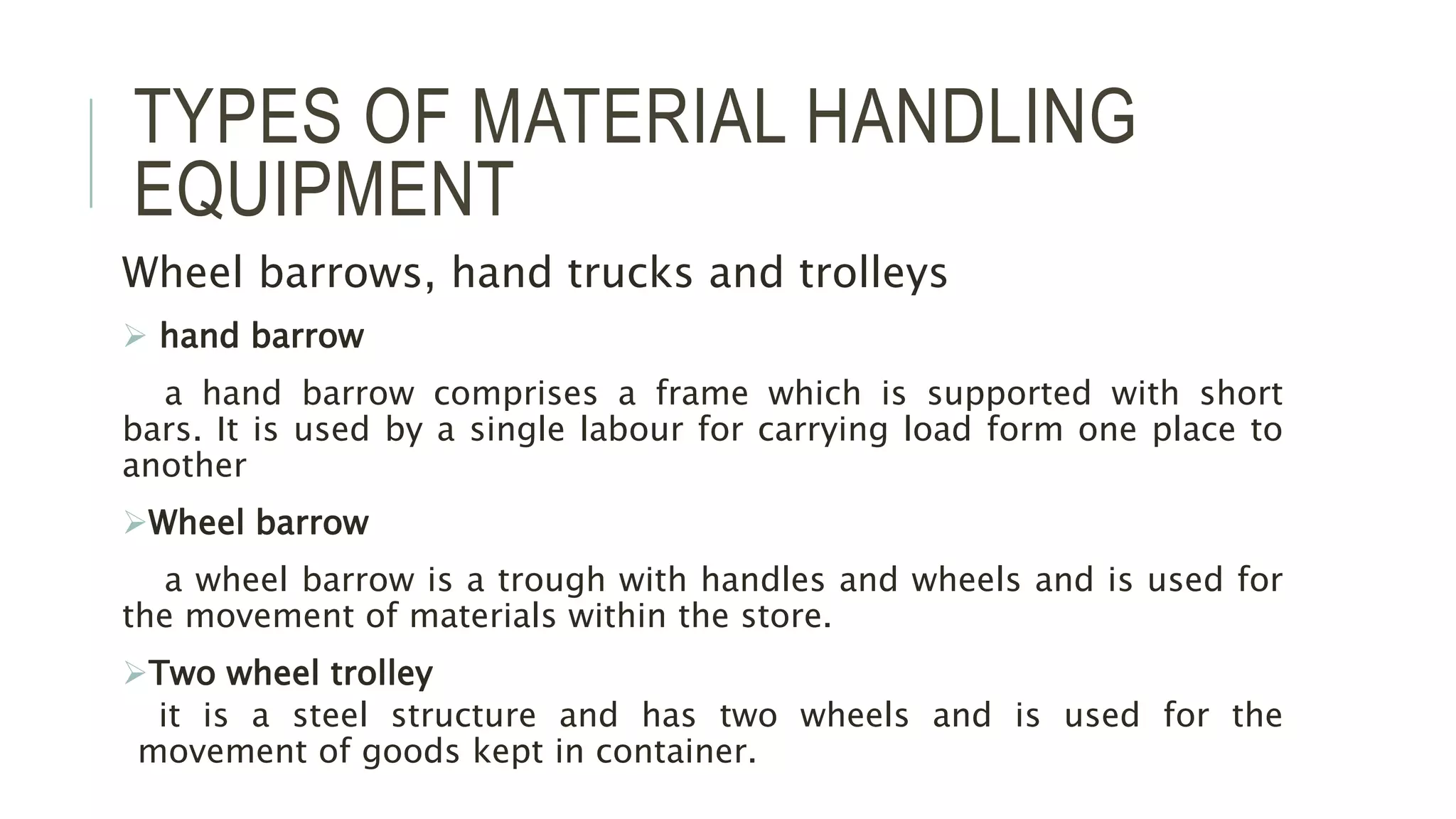 TYPES OF MATERIAL HANDLING
EQUIPMENT
Wheel barrows, hand trucks and trolleys
 hand barrow
a hand barrow comprises a frame which is supported with short
bars. It is used by a single labour for carrying load form one place to
another
Wheel barrow
a wheel barrow is a trough with handles and wheels and is used for
the movement of materials within the store.
Two wheel trolley
it is a steel structure and has two wheels and is used for the
movement of goods kept in container.
 