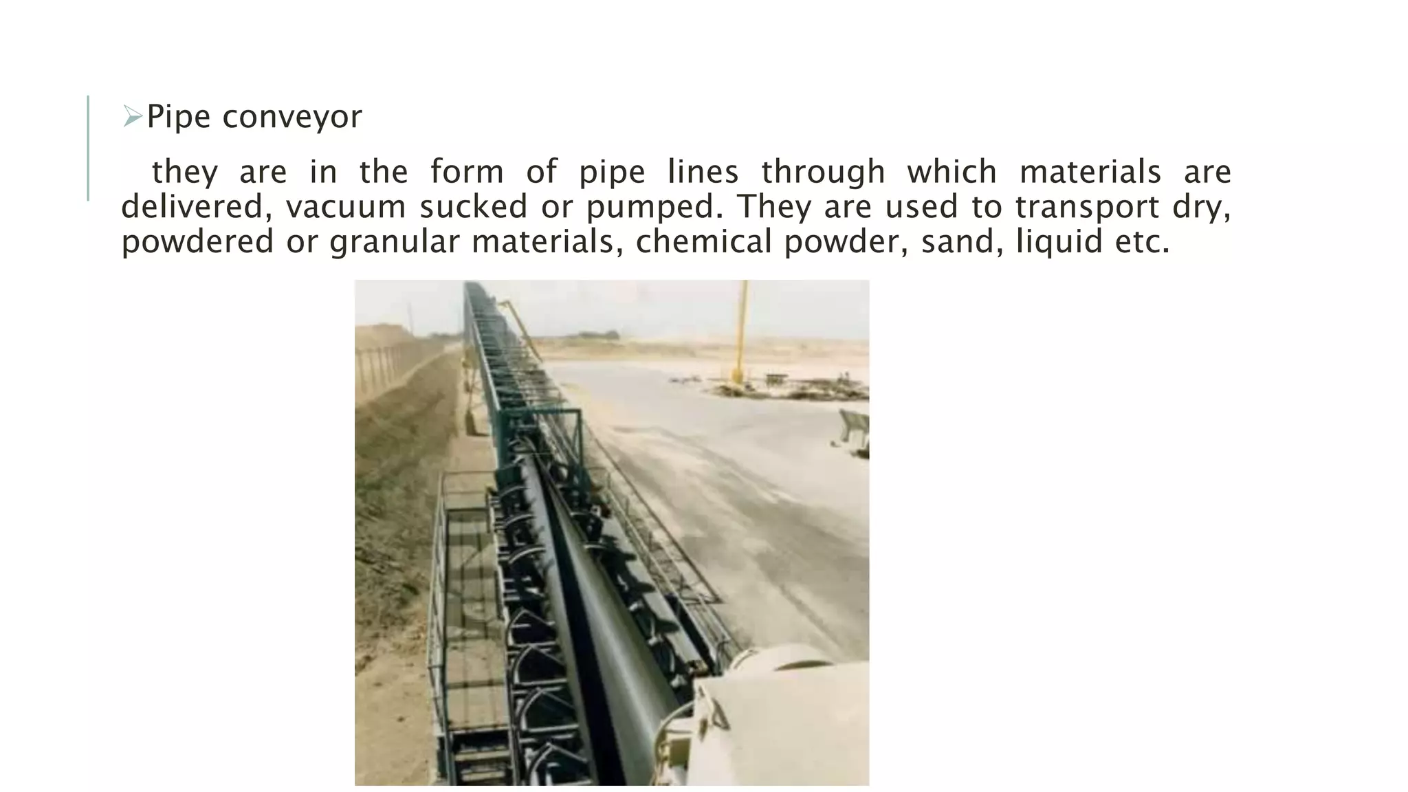 Pipe conveyor
they are in the form of pipe lines through which materials are
delivered, vacuum sucked or pumped. They are used to transport dry,
powdered or granular materials, chemical powder, sand, liquid etc.
 