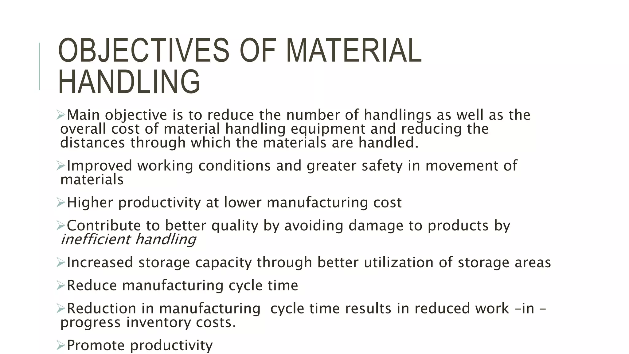 OBJECTIVES OF MATERIAL
HANDLING
Main objective is to reduce the number of handlings as well as the
overall cost of material handling equipment and reducing the
distances through which the materials are handled.
Improved working conditions and greater safety in movement of
materials
Higher productivity at lower manufacturing cost
Contribute to better quality by avoiding damage to products by
inefficient handling
Increased storage capacity through better utilization of storage areas
Reduce manufacturing cycle time
Reduction in manufacturing cycle time results in reduced work –in –
progress inventory costs.
Promote productivity
 