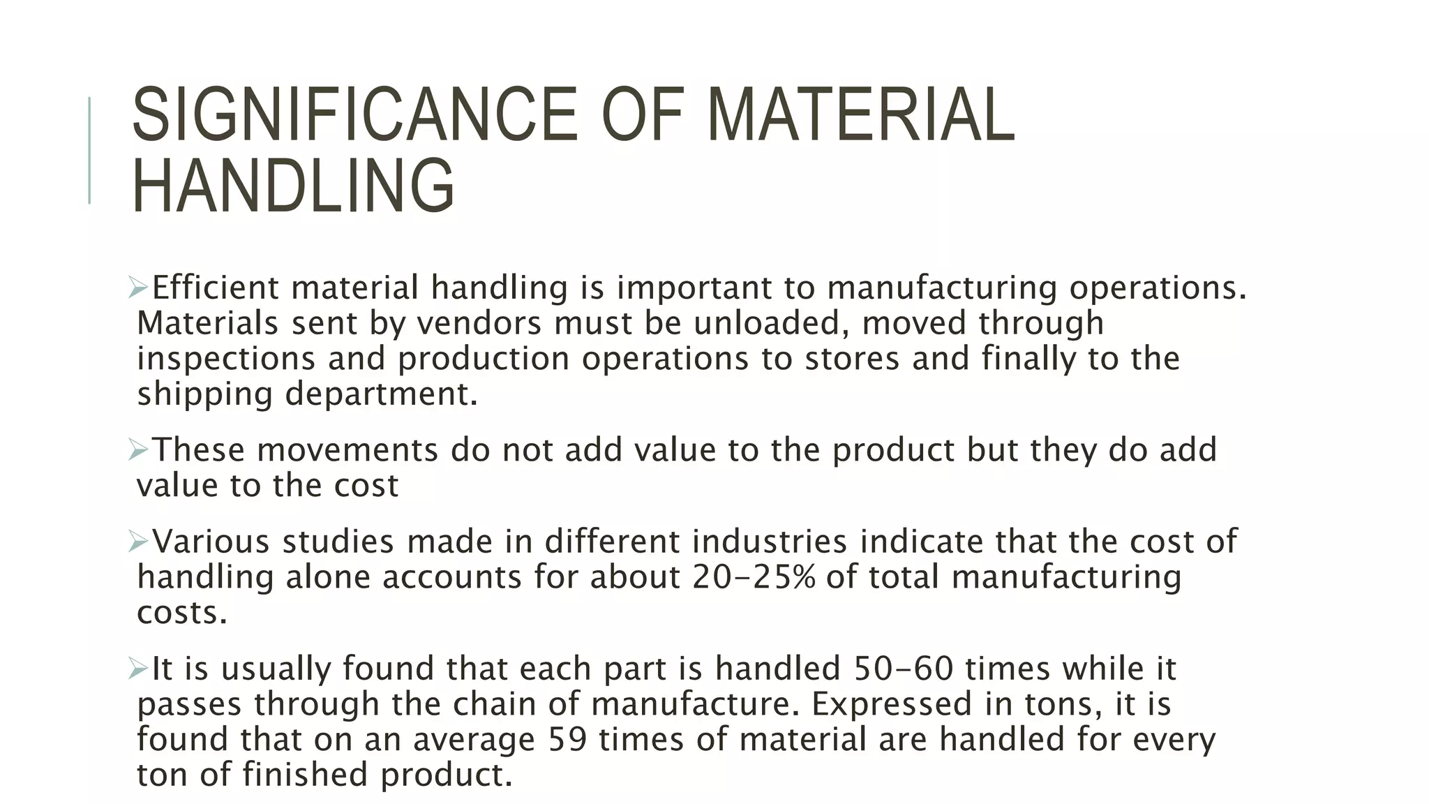 SIGNIFICANCE OF MATERIAL
HANDLING
Efficient material handling is important to manufacturing operations.
Materials sent by vendors must be unloaded, moved through
inspections and production operations to stores and finally to the
shipping department.
These movements do not add value to the product but they do add
value to the cost
Various studies made in different industries indicate that the cost of
handling alone accounts for about 20-25% of total manufacturing
costs.
It is usually found that each part is handled 50-60 times while it
passes through the chain of manufacture. Expressed in tons, it is
found that on an average 59 times of material are handled for every
ton of finished product.
 