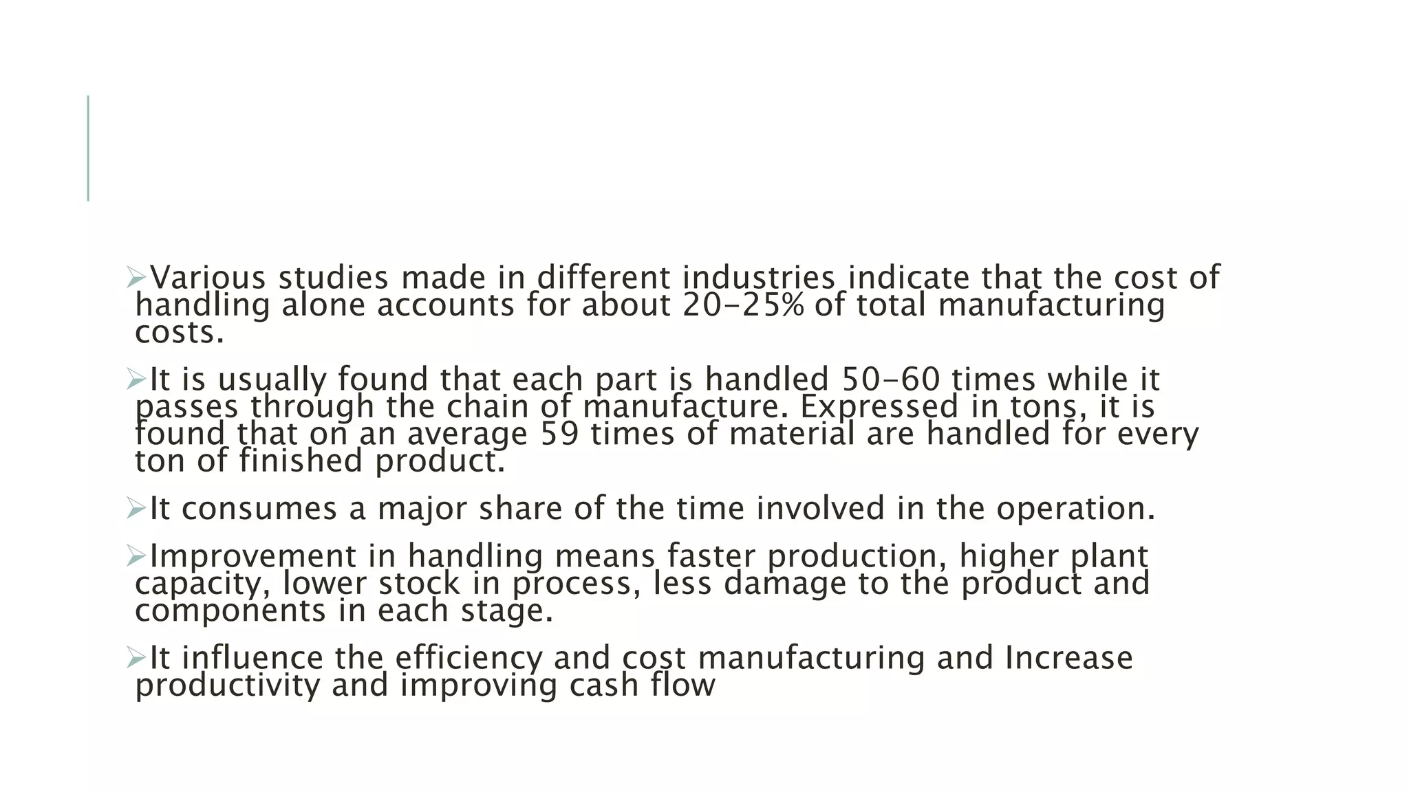 Various studies made in different industries indicate that the cost of
handling alone accounts for about 20-25% of total manufacturing
costs.
It is usually found that each part is handled 50-60 times while it
passes through the chain of manufacture. Expressed in tons, it is
found that on an average 59 times of material are handled for every
ton of finished product.
It consumes a major share of the time involved in the operation.
Improvement in handling means faster production, higher plant
capacity, lower stock in process, less damage to the product and
components in each stage.
It influence the efficiency and cost manufacturing and Increase
productivity and improving cash flow
 