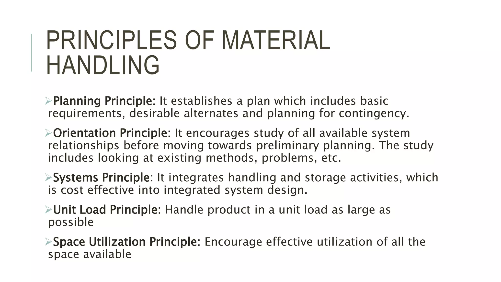 PRINCIPLES OF MATERIAL
HANDLING
Planning Principle: It establishes a plan which includes basic
requirements, desirable alternates and planning for contingency.
Orientation Principle: It encourages study of all available system
relationships before moving towards preliminary planning. The study
includes looking at existing methods, problems, etc.
Systems Principle: It integrates handling and storage activities, which
is cost effective into integrated system design.
Unit Load Principle: Handle product in a unit load as large as
possible
Space Utilization Principle: Encourage effective utilization of all the
space available
 
