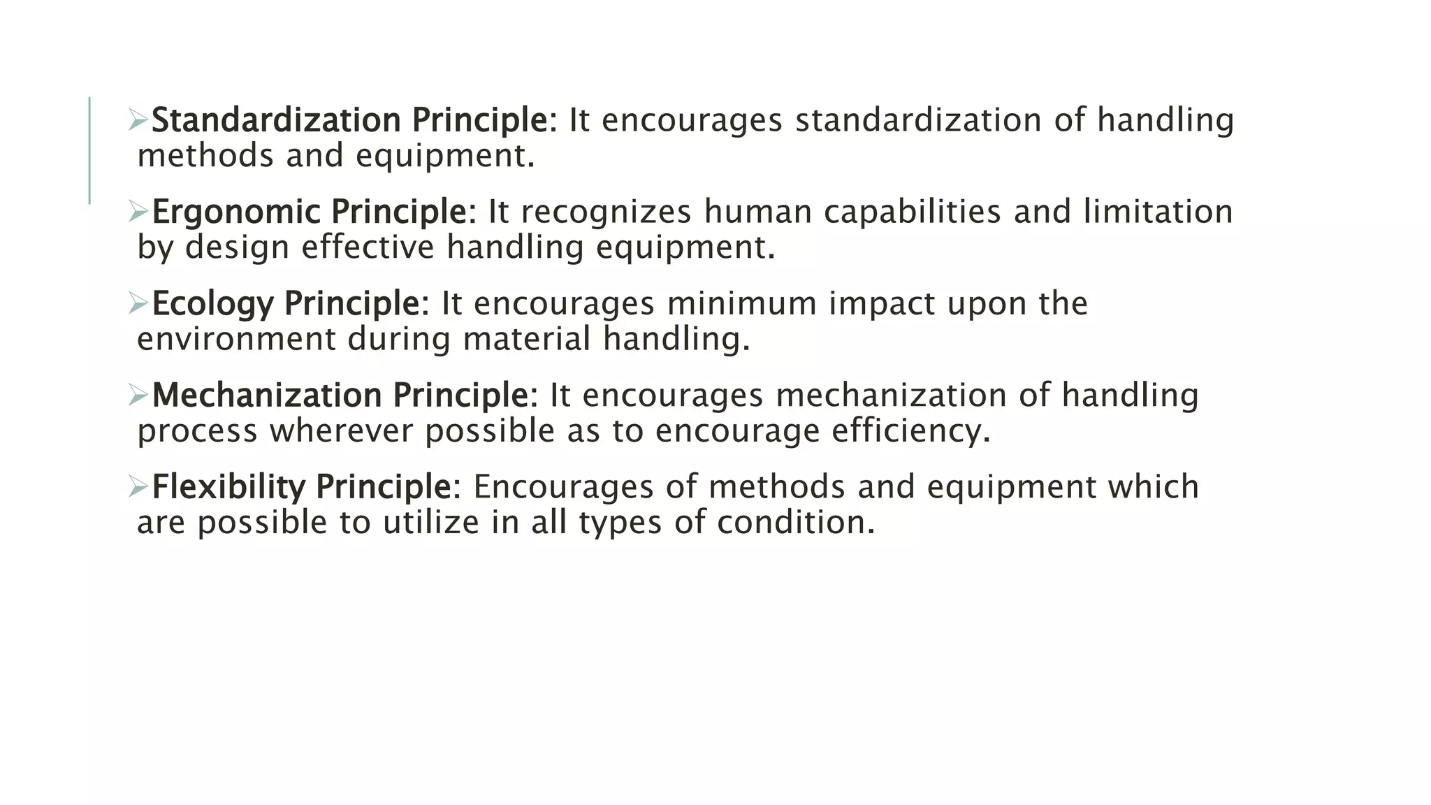 Standardization Principle: It encourages standardization of handling
methods and equipment.
Ergonomic Principle: It recognizes human capabilities and limitation
by design effective handling equipment.
Ecology Principle: It encourages minimum impact upon the
environment during material handling.
Mechanization Principle: It encourages mechanization of handling
process wherever possible as to encourage efficiency.
Flexibility Principle: Encourages of methods and equipment which
are possible to utilize in all types of condition.
 