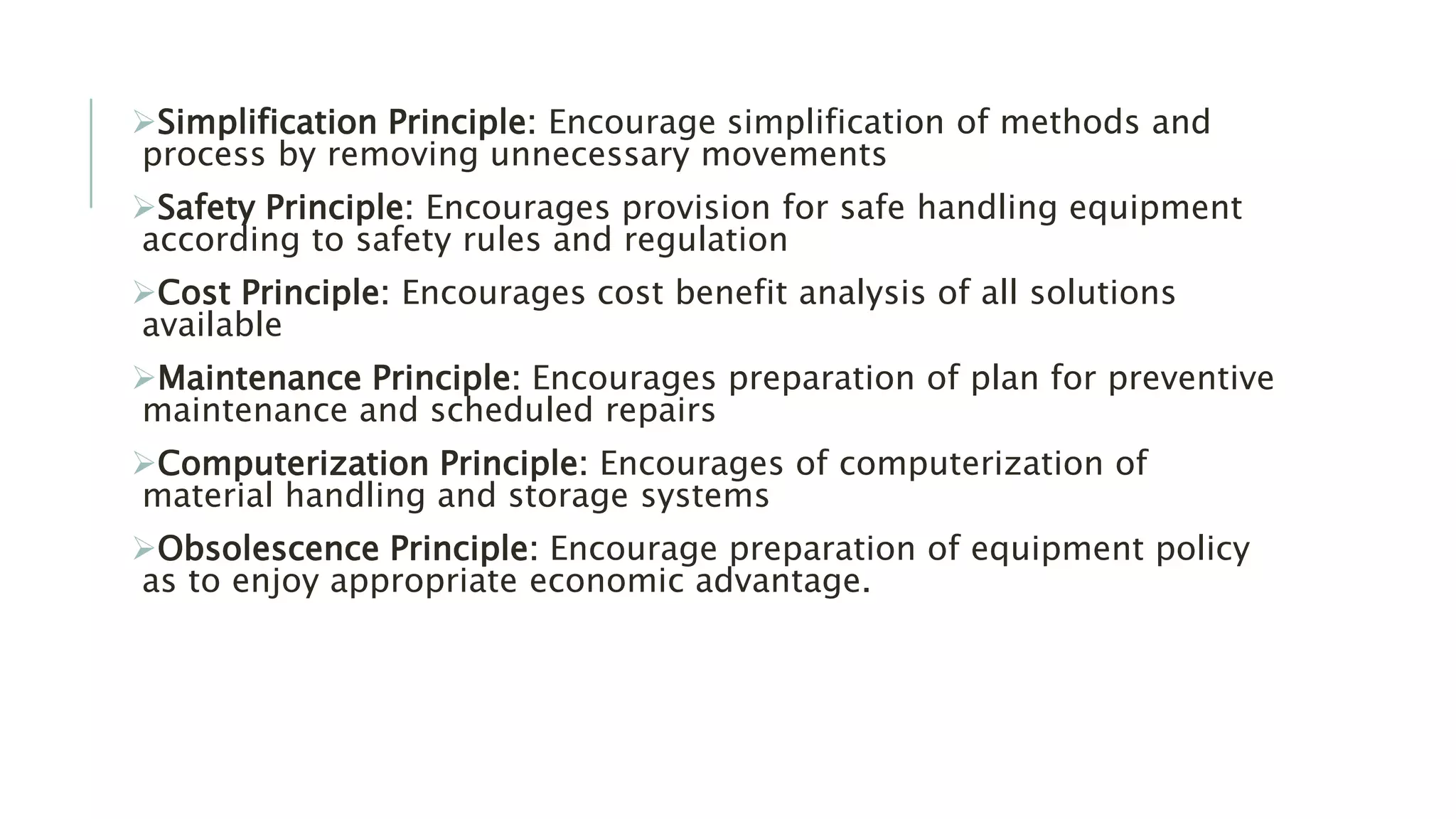 Simplification Principle: Encourage simplification of methods and
process by removing unnecessary movements
Safety Principle: Encourages provision for safe handling equipment
according to safety rules and regulation
Cost Principle: Encourages cost benefit analysis of all solutions
available
Maintenance Principle: Encourages preparation of plan for preventive
maintenance and scheduled repairs
Computerization Principle: Encourages of computerization of
material handling and storage systems
Obsolescence Principle: Encourage preparation of equipment policy
as to enjoy appropriate economic advantage.
 