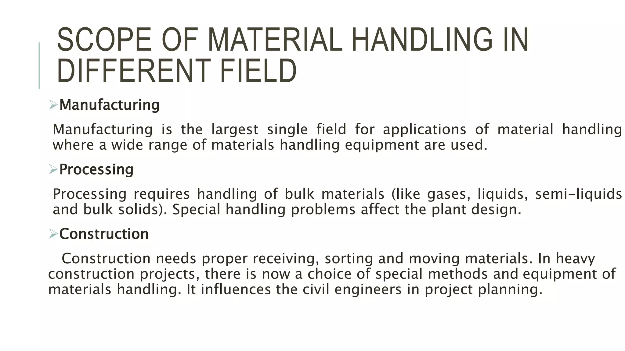 SCOPE OF MATERIAL HANDLING IN
DIFFERENT FIELD
Manufacturing
Manufacturing is the largest single field for applications of material handling
where a wide range of materials handling equipment are used.
Processing
Processing requires handling of bulk materials (like gases, liquids, semi-liquids
and bulk solids). Special handling problems affect the plant design.
Construction
Construction needs proper receiving, sorting and moving materials. In heavy
construction projects, there is now a choice of special methods and equipment of
materials handling. It influences the civil engineers in project planning.
 