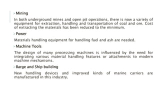 Mining
In both underground mines and open pit operations, there is now a variety of
equipment for extraction, handling and transportation of coal and ore. Cost
of extracting the materials has been reduced to the minimum.
Power
Materials handling equipment for handling fuel and ash are needed.
Machine Tools
The design of many processing machines is influenced by the need for
integrating various material handling features or attachments to modern
machine mechanisms.
Barge and Ship building
New handling devices and improved kinds of marine carriers are
manufactured in this industry.
 