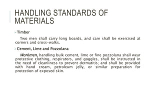 HANDLING STANDARDS OF
MATERIALS
Timber
Two men shall carry long boards, and care shall be exercised at
corners and cross-walks.
Cement, Lime and Pozzolana
Workmen, handling bulk cement, lime or fine pozzolana shall wear
protective clothing, respirators, and goggles, shall be instructed in
the need of cleanliness to prevent dermatitis; and shall be provided
with hand cream, petroleum jelly, or similar preparation for
protection of exposed skin.
 
