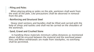 Piling and Poles
When placing piling or poles on the pile, workmen shall work from
the ends of the pole. Like precautions shall be observed in removal
from the pile.
Reinforcing and Structural Steel
Heavy steel sections and bundles shall be lifted and carried with the
help of slings and tackles and shall not be carried on the shoulders of
the workman.
Sand, Gravel and Crushed Stone
In handling these materials minimum safety distances as mentioned
above shall be ensured between the material and the overhead power
lines and When withdrawals are made from stockpiles, no overhang
shall be permitted.
 