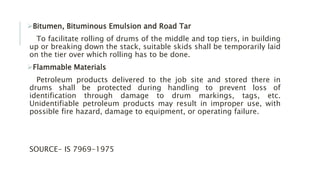 Bitumen, Bituminous Emulsion and Road Tar
To facilitate rolling of drums of the middle and top tiers, in building
up or breaking down the stack, suitable skids shall be temporarily laid
on the tier over which rolling has to be done.
Flammable Materials
Petroleum products delivered to the job site and stored there in
drums shall be protected during handling to prevent loss of
identification through damage to drum markings, tags, etc.
Unidentifiable petroleum products may result in improper use, with
possible fire hazard, damage to equipment, or operating failure.
SOURCE- IS 7969-1975
 