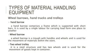 TYPES OF MATERIAL HANDLING
EQUIPMENT
Wheel barrows, hand trucks and trolleys
 hand barrow
a hand barrow comprises a frame which is supported with short
bars. It is used by a single labour for carrying load form one place to
another
Wheel barrow
a wheel barrow is a trough with handles and wheels and is used for
the movement of materials within the store.
Two wheel trolley
it is a steel structure and has two wheels and is used for the
movement of goods kept in container.
 