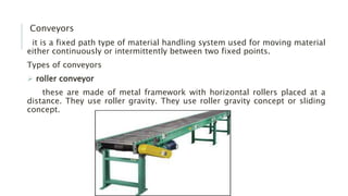 Conveyors
it is a fixed path type of material handling system used for moving material
either continuously or intermittently between two fixed points.
Types of conveyors
 roller conveyor
these are made of metal framework with horizontal rollers placed at a
distance. They use roller gravity. They use roller gravity concept or sliding
concept.
 