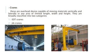 Cranes
these are overhead device capable of moving materials vertically and
laterally in any area of limited length, width and height. They are
broadly classified into two categories
1) EOT cranes
2) Jib cranes
 
