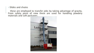 Slides and chutes
these are employed to transfer jobs by taking advantage of gravity.
From safety point of view these are used for handling powdery
materials and soft packages.
 
