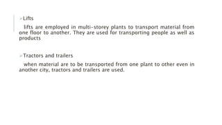 Lifts
lifts are employed in multi-storey plants to transport material from
one floor to another. They are used for transporting people as well as
products
Tractors and trailers
when material are to be transported from one plant to other even in
another city, tractors and trailers are used.
 