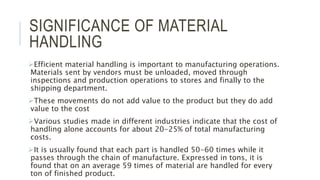SIGNIFICANCE OF MATERIAL
HANDLING
Efficient material handling is important to manufacturing operations.
Materials sent by vendors must be unloaded, moved through
inspections and production operations to stores and finally to the
shipping department.
These movements do not add value to the product but they do add
value to the cost
Various studies made in different industries indicate that the cost of
handling alone accounts for about 20-25% of total manufacturing
costs.
It is usually found that each part is handled 50-60 times while it
passes through the chain of manufacture. Expressed in tons, it is
found that on an average 59 times of material are handled for every
ton of finished product.
 