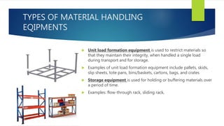 TYPES OF MATERIAL HANDLING
EQIPMENTS
 Unit load formation equipment is used to restrict materials so
that they maintain their integrity, when handled a single load
during transport and for storage.
 Examples of unit load formation equipment include pallets, skids,
slip sheets, tote pans, bins/baskets, cartons, bags, and crates
 Storage equipment is used for holding or buffering materials over
a period of time.
 Examples: flow-through rack, sliding rack,
 
