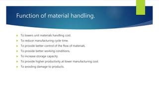 Function of material handling.
 To lowers unit materials handling cost.
 To reduce manufacturing cycle time.
 To provide better control of the flow of materials.
 To provide better working conditions.
 To increase storage capacity.
 To provide higher productivity at lower manufacturing cost.
 To avoiding damage to products.
 