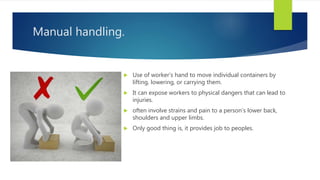 Manual handling.
 Use of worker’s hand to move individual containers by
lifting, lowering, or carrying them.
 It can expose workers to physical dangers that can lead to
injuries.
 often involve strains and pain to a person’s lower back,
shoulders and upper limbs.
 Only good thing is, it provides job to peoples.
 