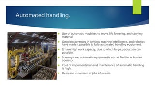 Automated handling.
 Use of automatic machines to move, lift, lowering, and carrying
material.
 Ongoing advances in sensing, machine intelligence, and robotics
have made it possible to fully automated handling equipment.
 It have high work capacity, due to which large production can
possible.
 In many case, automatic equipment is not as flexible as human
operator.
 Cost of implementation and maintenance of automatic handling
is high.
 Decrease in number of jobs of people.
 