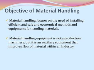Objective of Material Handling
 Material handling focuses on the need of installing
efficient and safe and economical methods and
equipments for handing materials.
 Material handling equipment is not a production
machinery, but it is an auxiliary equipment that
improves flow of material within an Industry.
 