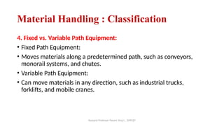 Assisant Professor Pasare Viraj I. , DYPCET
Material Handling : Classification
4. Fixed vs. Variable Path Equipment:
• Fixed Path Equipment:
• Moves materials along a predetermined path, such as conveyors,
monorail systems, and chutes.
• Variable Path Equipment:
• Can move materials in any direction, such as industrial trucks,
forklifts, and mobile cranes.
 