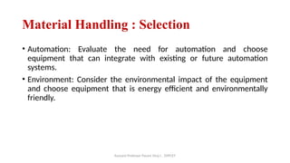 Assisant Professor Pasare Viraj I. , DYPCET
Material Handling : Selection
• Automation: Evaluate the need for automation and choose
equipment that can integrate with existing or future automation
systems.
• Environment: Consider the environmental impact of the equipment
and choose equipment that is energy efficient and environmentally
friendly.
 