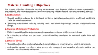 Assisant Professor Pasare Viraj I. , DYPCET
Material Handling : Objectives
The primary objectives of material handling are to reduce costs, improve efficiency, enhance productivity,
ensure safety, and optimize space utilization while ensuring smooth material flow and preventing damage.
1. Cost Reduction:
• Material handling costs can be a significant portion of overall production costs, so efficient handling is
crucial for reducing expenses.
• Optimizing material flow, reducing handling times, and minimizing damage can lead to significant cost
savings.
2. Improved Efficiency and Productivity:
• Efficient material handling systems streamline operations, reducing bottlenecks and delays.
• By optimizing workflows and processes, material handling contributes to increased productivity and
output.
3. Enhanced Safety:
• Material handling often involves physically demanding tasks, so ensuring worker safety is paramount.
• Implementing proper procedures, using appropriate equipment, and providing adequate training can
minimize risks of accidents and injuries.
 