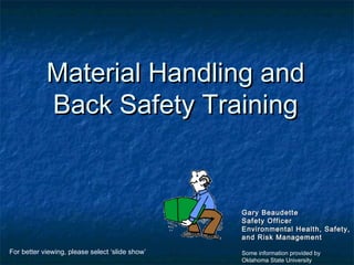 Material Handling andMaterial Handling and
Back Safety TrainingBack Safety Training
Gary BeaudetteGary Beaudette
Safety OfficerSafety Officer
Environmental Health, Safety,Environmental Health, Safety,
and Risk Managementand Risk Management
Some information provided by
Oklahoma State University
For better viewing, please select ‘slide show’
 