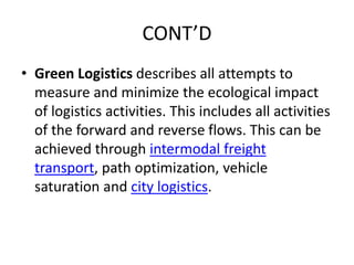 CONT’D
• Green Logistics describes all attempts to
measure and minimize the ecological impact
of logistics activities. This includes all activities
of the forward and reverse flows. This can be
achieved through intermodal freight
transport, path optimization, vehicle
saturation and city logistics.
 