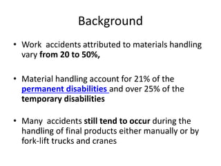Background
• Work accidents attributed to materials handling
vary from 20 to 50%,
• Material handling account for 21% of the
permanent disabilities and over 25% of the
temporary disabilities
• Many accidents still tend to occur during the
handling of final products either manually or by
fork-lift trucks and cranes
 