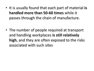 • It is usually found that each part of material is
handled more than 50-60 times while it
passes through the chain of manufacture.
• The number of people required at transport
and handling workplaces is still relatively
high, and they are often exposed to the risks
associated with such sites
 