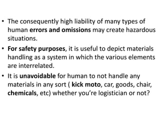 • The consequently high liability of many types of
human errors and omissions may create hazardous
situations.
• For safety purposes, it is useful to depict materials
handling as a system in which the various elements
are interrelated.
• It is unavoidable for human to not handle any
materials in any sort ( kick moto, car, goods, chair,
chemicals, etc) whether you’re logistician or not?
 