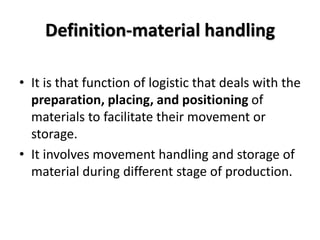 Definition-material handling
• It is that function of logistic that deals with the
preparation, placing, and positioning of
materials to facilitate their movement or
storage.
• It involves movement handling and storage of
material during different stage of production.
 
