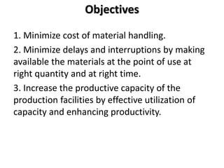 Objectives
1. Minimize cost of material handling.
2. Minimize delays and interruptions by making
available the materials at the point of use at
right quantity and at right time.
3. Increase the productive capacity of the
production facilities by effective utilization of
capacity and enhancing productivity.
 