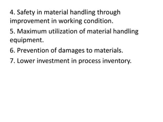 4. Safety in material handling through
improvement in working condition.
5. Maximum utilization of material handling
equipment.
6. Prevention of damages to materials.
7. Lower investment in process inventory.
 