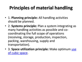Principles of material handling
• 1. Planning principle: All handling activities
should be planned.
• 2. Systems principle: Plan a system integrating as
many handling activities as possible and co-
coordinating the full scope of operations
(receiving, storage, production, inspection,
packing, warehousing, supply and
transportation).
• 3. Space utilization principle: Make optimum use
of cubic space.
 