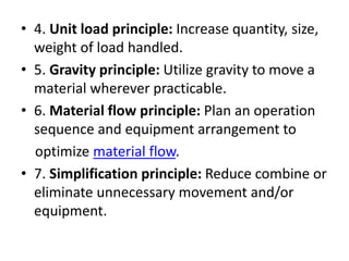 • 4. Unit load principle: Increase quantity, size,
weight of load handled.
• 5. Gravity principle: Utilize gravity to move a
material wherever practicable.
• 6. Material flow principle: Plan an operation
sequence and equipment arrangement to
optimize material flow.
• 7. Simplification principle: Reduce combine or
eliminate unnecessary movement and/or
equipment.
 
