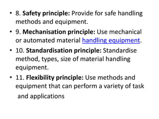 • 8. Safety principle: Provide for safe handling
methods and equipment.
• 9. Mechanisation principle: Use mechanical
or automated material handling equipment.
• 10. Standardisation principle: Standardise
method, types, size of material handling
equipment.
• 11. Flexibility principle: Use methods and
equipment that can perform a variety of task
and applications
 