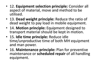 • 12. Equipment selection principle: Consider all
aspect of material, move and method to be
utilised.
• 13. Dead weight principle: Reduce the ratio of
dead weight to pay load in mobile equipment.
• 14. Motion principle: Equipment designed to
transport material should be kept in motion.
• 15. Idle time principle: Reduce idle
time/unproductive time of both MH equipment
and man power.
• 16. Maintenance principle: Plan for preventive
maintenance or scheduled repair of all handling
equipment.
 