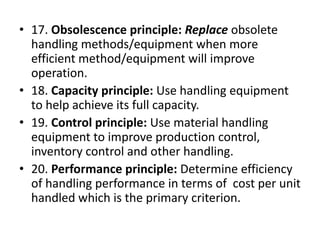 • 17. Obsolescence principle: Replace obsolete
handling methods/equipment when more
efficient method/equipment will improve
operation.
• 18. Capacity principle: Use handling equipment
to help achieve its full capacity.
• 19. Control principle: Use material handling
equipment to improve production control,
inventory control and other handling.
• 20. Performance principle: Determine efficiency
of handling performance in terms of cost per unit
handled which is the primary criterion.
 