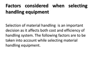 Factors considered when selecting
handling equipment
Selection of material handling is an important
decision as it affects both cost and efficiency of
handling system. The following factors are to be
taken into account while selecting material
handling equipment.
 