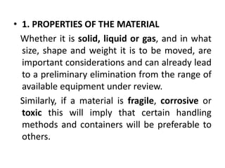 • 1. PROPERTIES OF THE MATERIAL
Whether it is solid, liquid or gas, and in what
size, shape and weight it is to be moved, are
important considerations and can already lead
to a preliminary elimination from the range of
available equipment under review.
Similarly, if a material is fragile, corrosive or
toxic this will imply that certain handling
methods and containers will be preferable to
others.
 